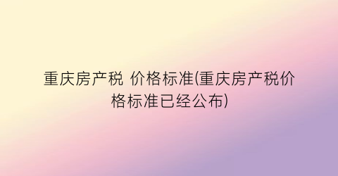 “重庆房产税 价格标准(重庆房产税价格标准已经公布)